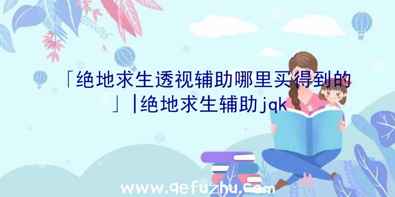 「绝地求生透视辅助哪里买得到的」|绝地求生辅助jqk